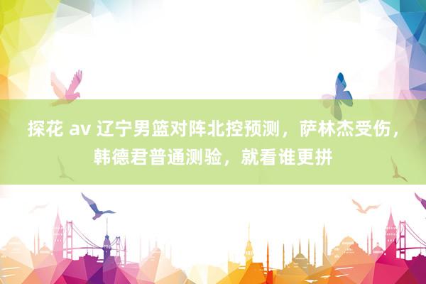 探花 av 辽宁男篮对阵北控预测，萨林杰受伤，韩德君普通测验，就看谁更拼