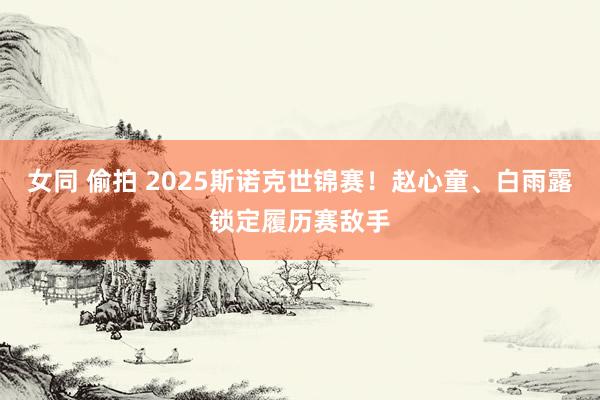 女同 偷拍 2025斯诺克世锦赛！赵心童、白雨露锁定履历赛敌手