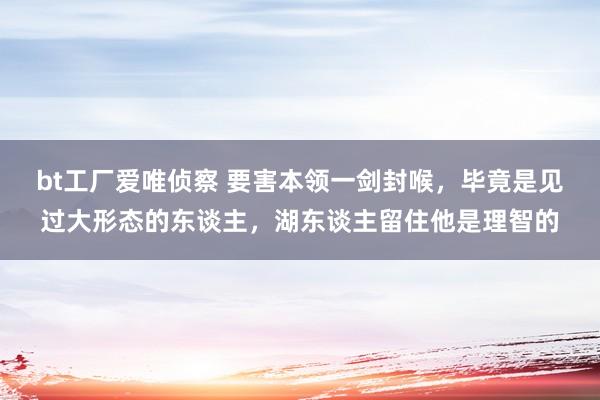 bt工厂爱唯侦察 要害本领一剑封喉，毕竟是见过大形态的东谈主，湖东谈主留住他是理智的
