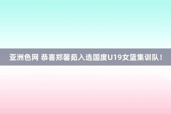 亚洲色网 恭喜郑馨茹入选国度U19女篮集训队！