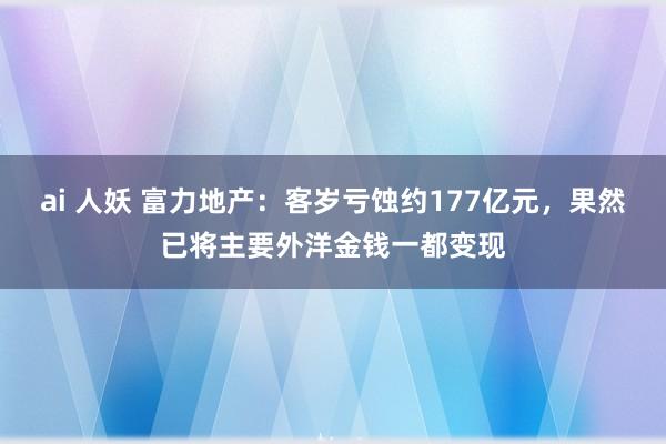 ai 人妖 富力地产：客岁亏蚀约177亿元，果然已将主要外洋金钱一都变现