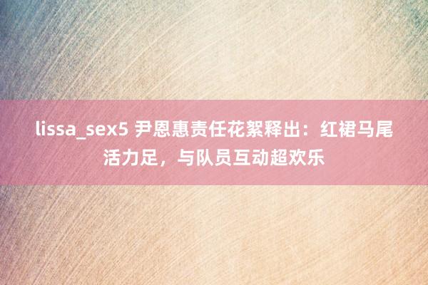 lissa_sex5 尹恩惠责任花絮释出：红裙马尾活力足，与队员互动超欢乐
