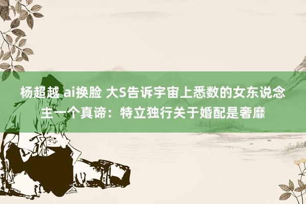 杨超越 ai换脸 大S告诉宇宙上悉数的女东说念主一个真谛：特立独行关于婚配是奢靡