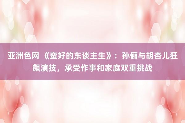 亚洲色网 《蛮好的东谈主生》：孙俪与胡杏儿狂飙演技，承受作事和家庭双重挑战