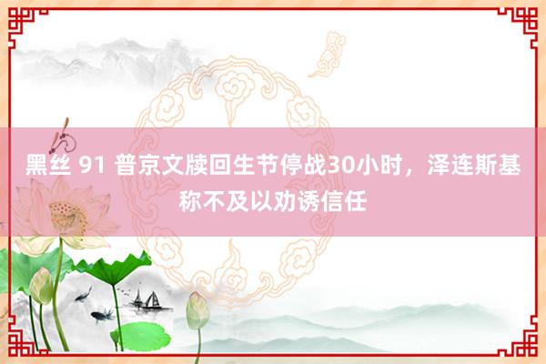 黑丝 91 普京文牍回生节停战30小时，泽连斯基称不及以劝诱信任