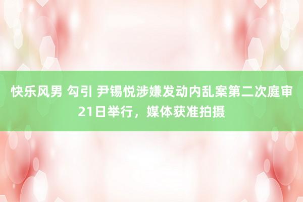 快乐风男 勾引 尹锡悦涉嫌发动内乱案第二次庭审21日举行，媒体获准拍摄