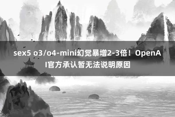 sex5 o3/o4-mini幻觉暴增2-3倍！OpenAI官方承认暂无法说明原因