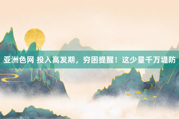 亚洲色网 投入高发期，穷困提醒！这少量千万堤防