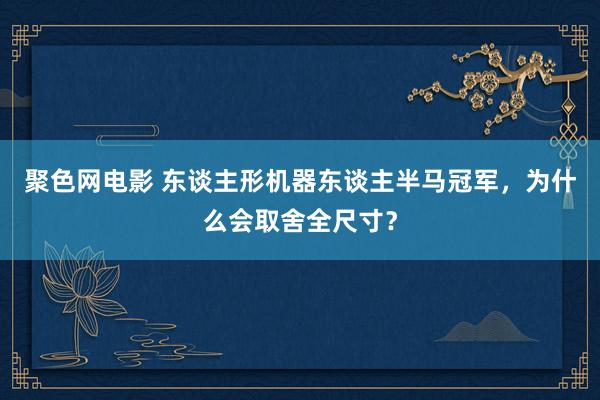 聚色网电影 东谈主形机器东谈主半马冠军，为什么会取舍全尺寸？