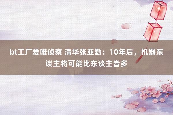 bt工厂爱唯侦察 清华张亚勤：10年后，机器东谈主将可能比东谈主皆多
