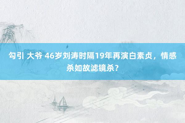 勾引 大爷 46岁刘涛时隔19年再演白素贞，情感杀如故滤镜杀？