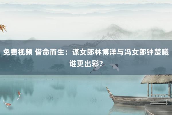 免费视频 借命而生：谋女郎林博洋与冯女郎钟楚曦谁更出彩？