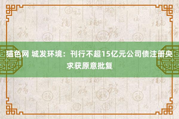 猫色网 城发环境：刊行不超15亿元公司债注册央求获原意批复
