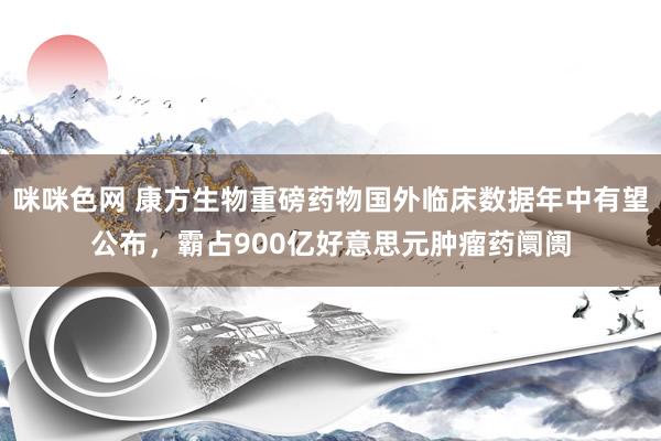 咪咪色网 康方生物重磅药物国外临床数据年中有望公布，霸占900亿好意思元肿瘤药阛阓