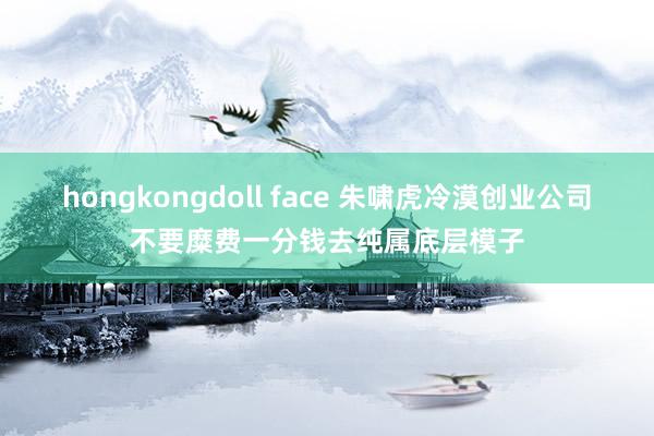 hongkongdoll face 朱啸虎冷漠创业公司不要糜费一分钱去纯属底层模子