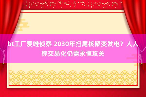 bt工厂爱唯侦察 2030年扫尾核聚变发电？人人称交易化仍需永恒攻关