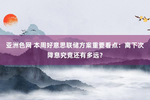 亚洲色网 本周好意思联储方案重要看点：离下次降息究竟还有多远？