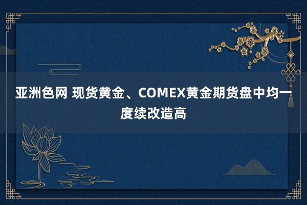 亚洲色网 现货黄金、COMEX黄金期货盘中均一度续改造高