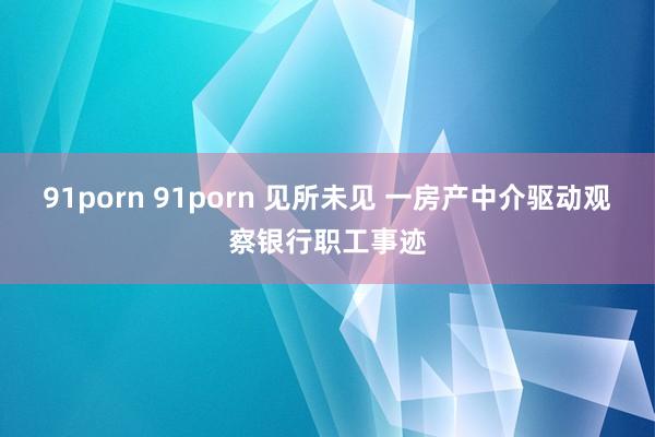 91porn 91porn 见所未见 一房产中介驱动观察银行职工事迹
