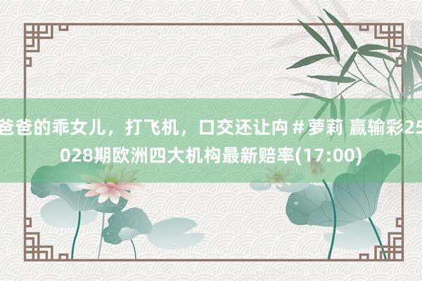 爸爸的乖女儿，打飞机，口交还让禸＃萝莉 赢输彩25028期欧洲四大机构最新赔率(17:00)