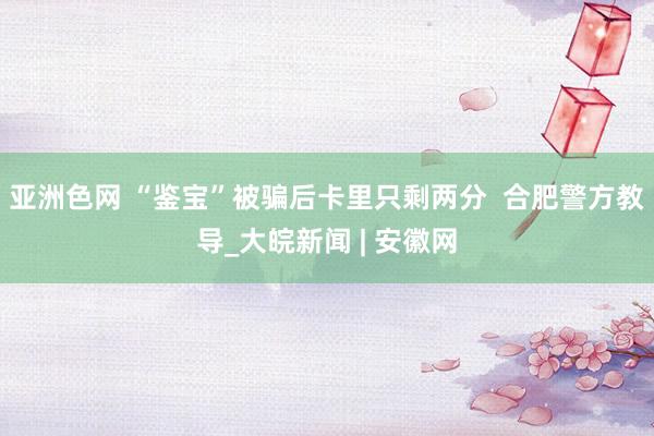 亚洲色网 “鉴宝”被骗后卡里只剩两分  合肥警方教导_大皖新闻 | 安徽网