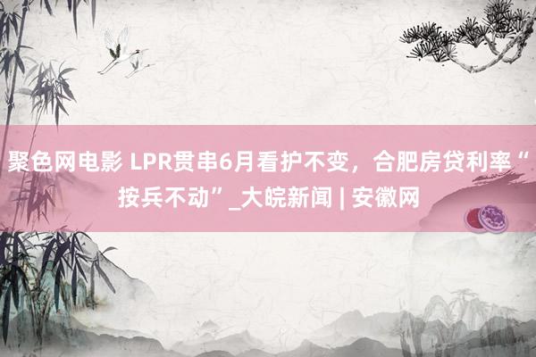 聚色网电影 LPR贯串6月看护不变，合肥房贷利率“按兵不动”_大皖新闻 | 安徽网