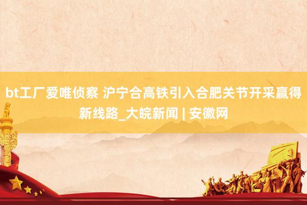 bt工厂爱唯侦察 沪宁合高铁引入合肥关节开采赢得新线路_大皖新闻 | 安徽网
