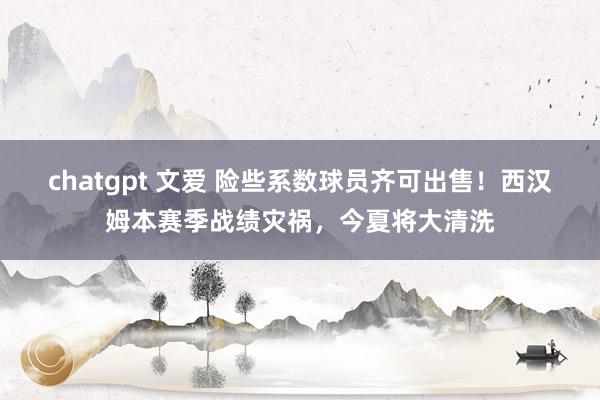 chatgpt 文爱 险些系数球员齐可出售！西汉姆本赛季战绩灾祸，今夏将大清洗