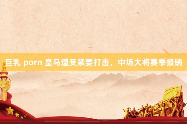 巨乳 porn 皇马遭受紧要打击，中场大将赛季报销