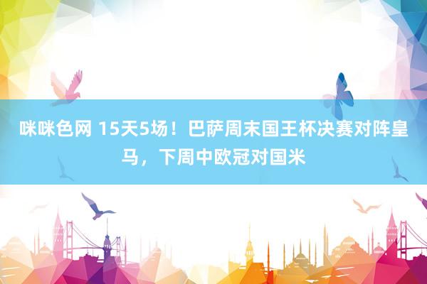 咪咪色网 15天5场！巴萨周末国王杯决赛对阵皇马，下周中欧冠对国米