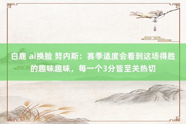 白鹿 ai换脸 努内斯：赛季适度会看到这场得胜的趣味趣味，每一个3分皆至关热切