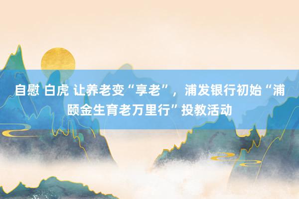 自慰 白虎 让养老变“享老”，浦发银行初始“浦颐金生育老万里行”投教活动