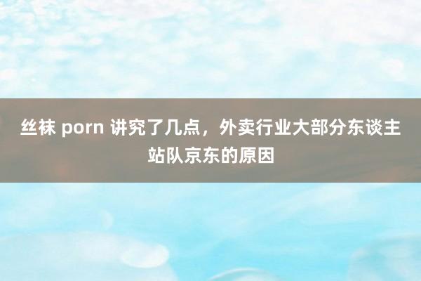 丝袜 porn 讲究了几点，外卖行业大部分东谈主站队京东的原因