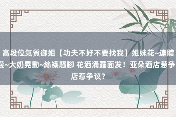 高段位氣質御姐【功夫不好不要找我】姐妹花~連體絲襪~大奶晃動~絲襪騷腳 花洒涌露面发！亚朵酒店惹争议？