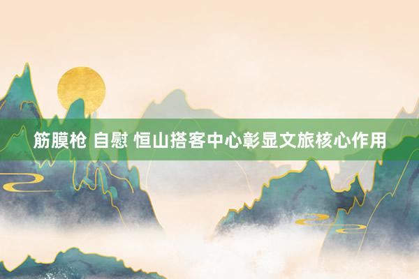 筋膜枪 自慰 恒山搭客中心彰显文旅核心作用