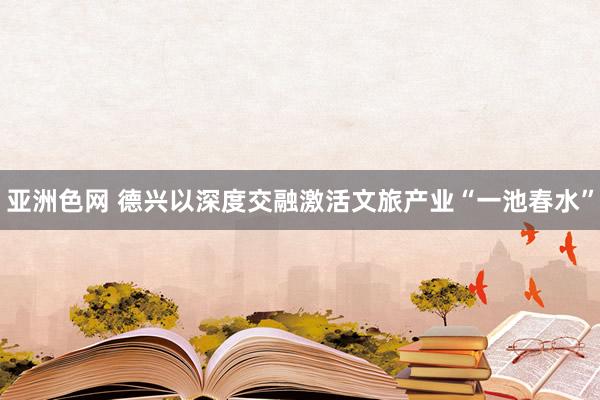 亚洲色网 德兴以深度交融激活文旅产业“一池春水”