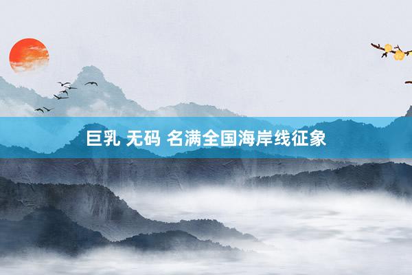 巨乳 无码 名满全国海岸线征象