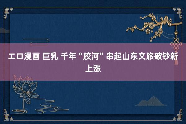 エロ漫画 巨乳 千年“胶河”串起山东文旅破钞新上涨
