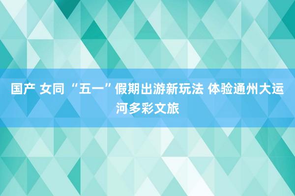国产 女同 “五一”假期出游新玩法 体验通州大运河多彩文旅
