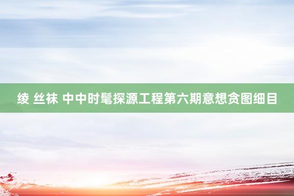 绫 丝袜 中中时髦探源工程第六期意想贪图细目