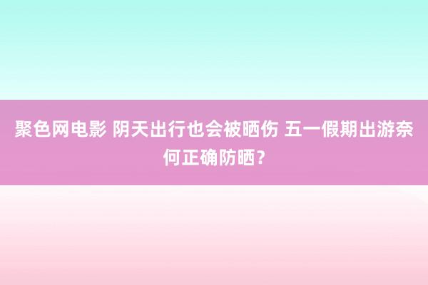 聚色网电影 阴天出行也会被晒伤 五一假期出游奈何正确防晒？