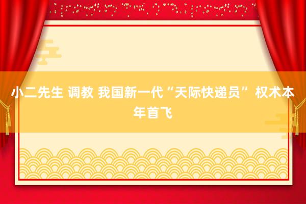 小二先生 调教 我国新一代“天际快递员” 权术本年首飞
