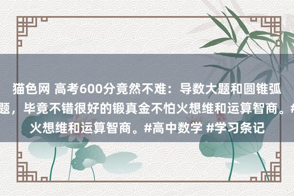 猫色网 高考600分竟然不难：导数大题和圆锥弧线是我最可爱解答的题，毕竟不错很好的锻真金不怕火想维和运算智商。#高中数学 #学习条记