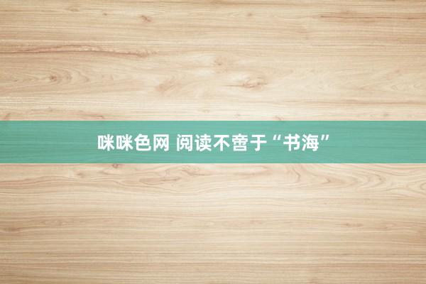 咪咪色网 阅读不啻于“书海”