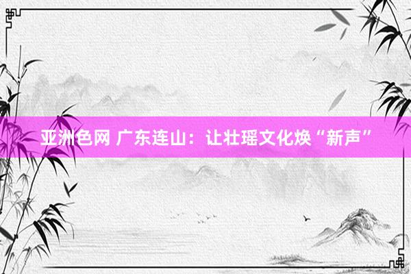 亚洲色网 广东连山：让壮瑶文化焕“新声”