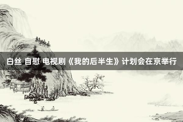白丝 自慰 电视剧《我的后半生》计划会在京举行