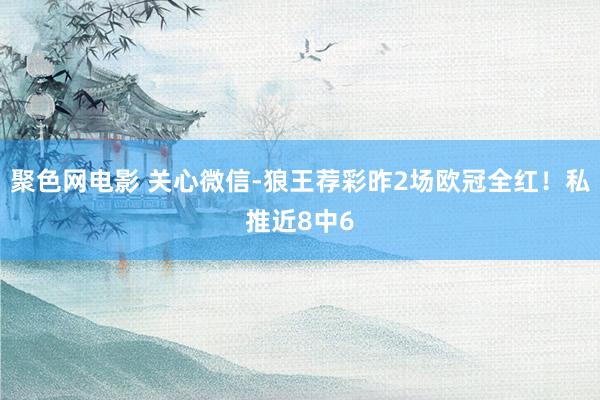聚色网电影 关心微信-狼王荐彩昨2场欧冠全红！私推近8中6